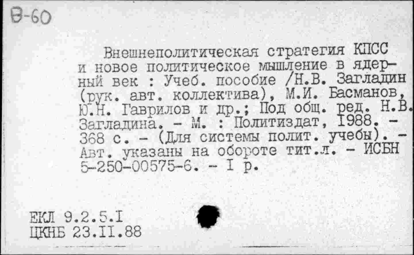 ﻿9~6О
Внешнеполитическая стратегия КПСС и новое политическое мышление в ядер-ный век : Учеб, пособие /Н.В. Загладин (рук. авт. коллектива), М.И. Басманов, Ю".Н. Гаврилов и др.; Под общ. ред. Н.В Загладила. - М. : Политиздат, 1988. -388 с. - (Для системы полит, учебы). -Авт. указаны на обороте тит.л. - ИСБН 5-250-00575-6. -1р.
ЕКЛ 9.2.5.1
ЦКНБ 23.11.88